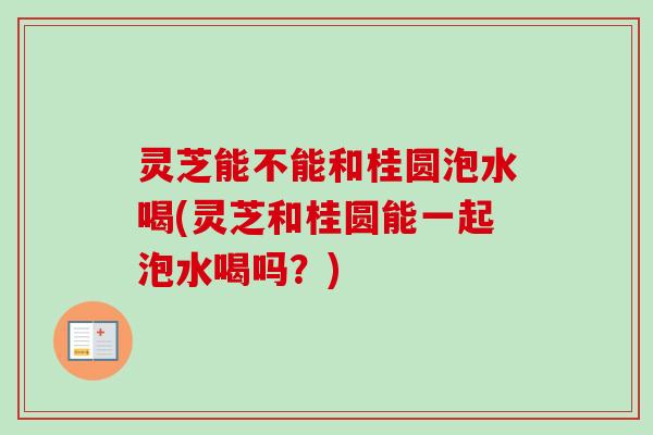 灵芝能不能和桂圆泡水喝(灵芝和桂圆能一起泡水喝吗？)