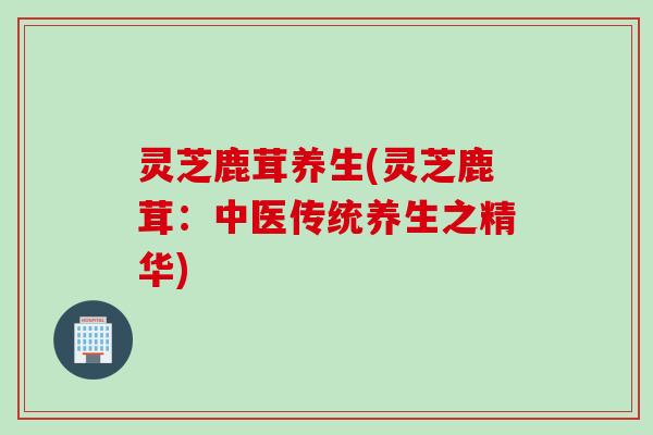 灵芝鹿茸养生(灵芝鹿茸：中医传统养生之精华)