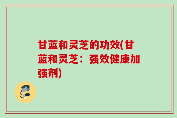 甘蓝和灵芝的功效(甘蓝和灵芝：强效健康加强剂)