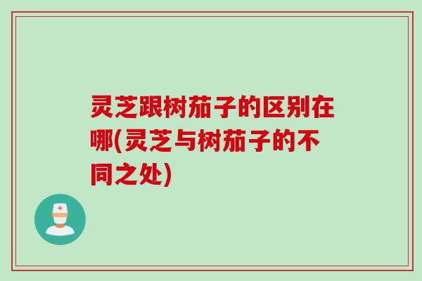 灵芝跟树茄子的区别在哪(灵芝与树茄子的不同之处)
