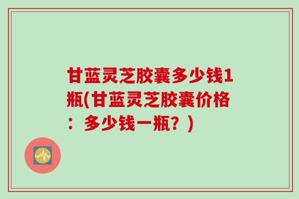 甘蓝灵芝胶囊多少钱1瓶(甘蓝灵芝胶囊价格：多少钱一瓶？)