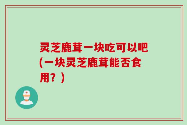 灵芝鹿茸一块吃可以吧(一块灵芝鹿茸能否食用？)