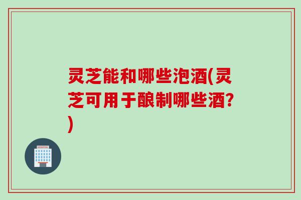 灵芝能和哪些泡酒(灵芝可用于酿制哪些酒？)