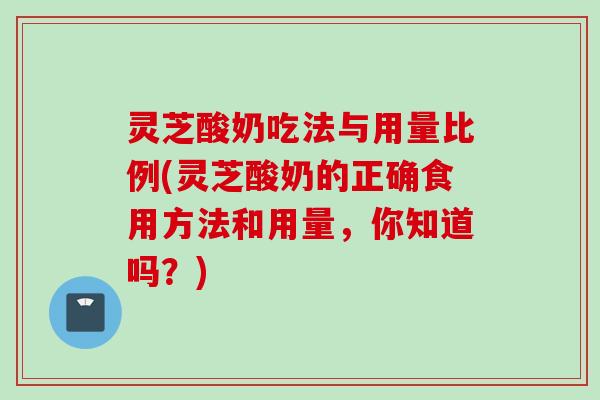灵芝酸奶吃法与用量比例(灵芝酸奶的正确食用方法和用量，你知道吗？)
