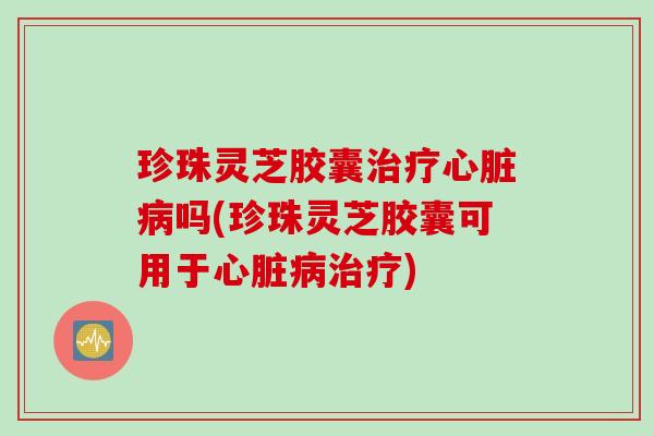 珍珠灵芝胶囊治疗心脏病吗(珍珠灵芝胶囊可用于心脏病治疗)