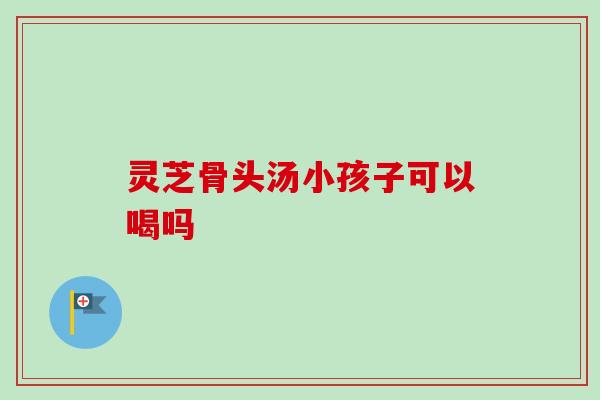 灵芝骨头汤小孩子可以喝吗