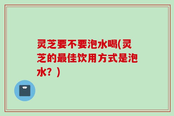 灵芝要不要泡水喝(灵芝的最佳饮用方式是泡水？)