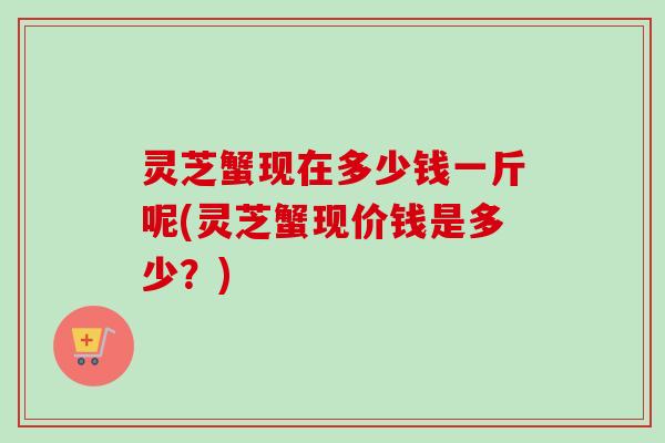 灵芝蟹现在多少钱一斤呢(灵芝蟹现价钱是多少？)