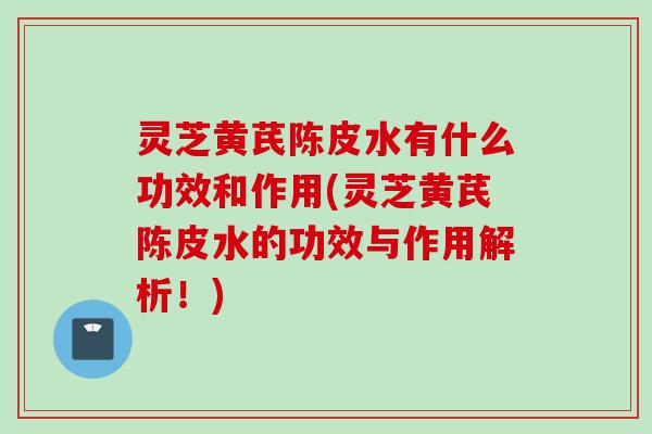 灵芝黄芪陈皮水有什么功效和作用(灵芝黄芪陈皮水的功效与作用解析！)