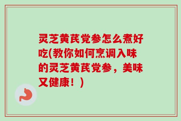 灵芝黄芪党参怎么煮好吃(教你如何烹调入味的灵芝黄芪党参，美味又健康！)