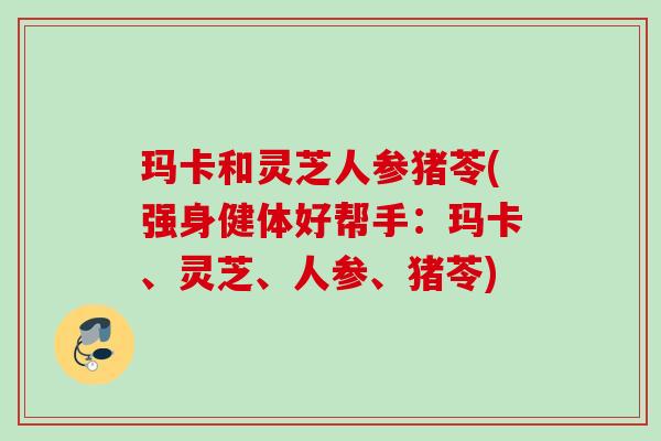 玛卡和灵芝人参猪苓(强身健体好帮手：玛卡、灵芝、人参、猪苓)