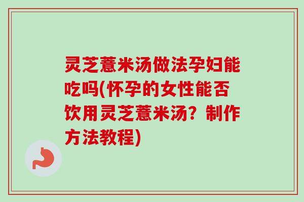 灵芝薏米汤做法孕妇能吃吗(怀孕的女性能否饮用灵芝薏米汤？制作方法教程)