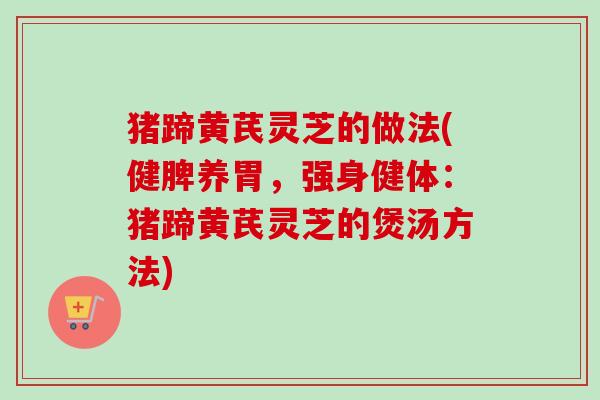 猪蹄黄芪灵芝的做法(健脾养胃，强身健体：猪蹄黄芪灵芝的煲汤方法)