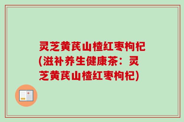 灵芝黄芪山楂红枣枸杞(滋补养生健康茶：灵芝黄芪山楂红枣枸杞)