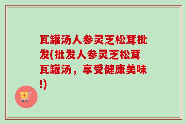 瓦罐汤人参灵芝松茸批发(批发人参灵芝松茸瓦罐汤，享受健康美味!)