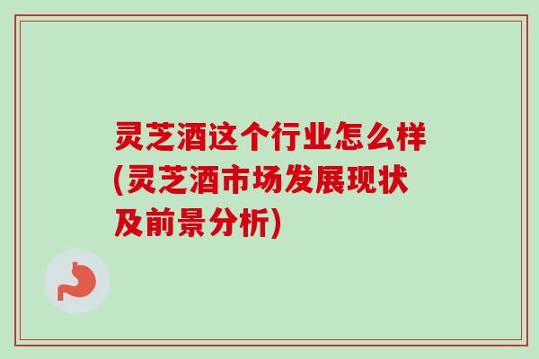 灵芝酒这个行业怎么样(灵芝酒市场发展现状及前景分析)