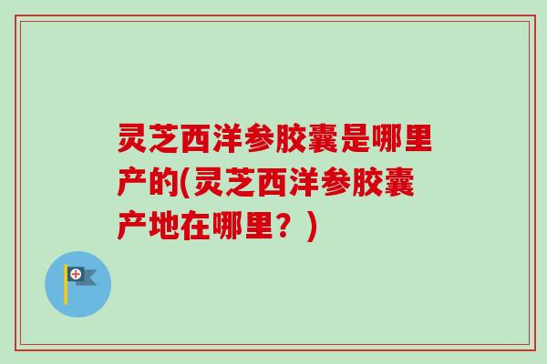 灵芝西洋参胶囊是哪里产的(灵芝西洋参胶囊产地在哪里？)