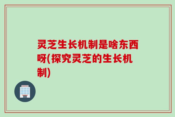 灵芝生长机制是啥东西呀(探究灵芝的生长机制)