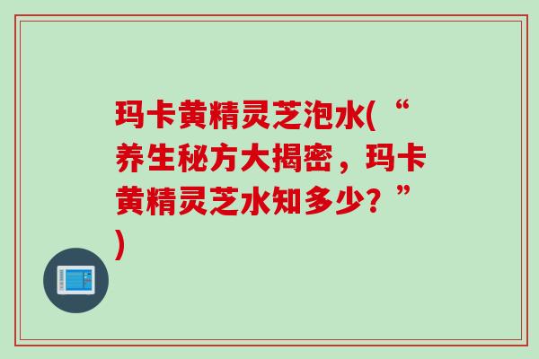 玛卡黄精灵芝泡水(“养生秘方大揭密，玛卡黄精灵芝水知多少？”)