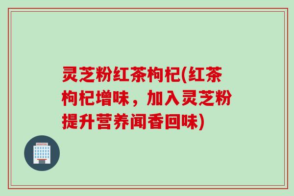 灵芝粉红茶枸杞(红茶枸杞增味，加入灵芝粉提升营养闻香回味)