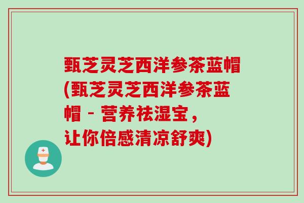 甄芝灵芝西洋参茶蓝帽(甄芝灵芝西洋参茶蓝帽 - 营养祛湿宝，让你倍感清凉舒爽)