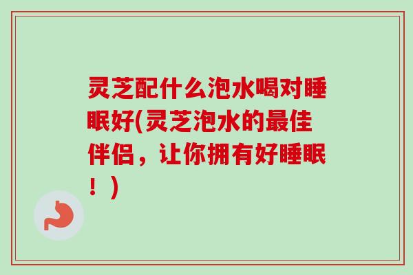 灵芝配什么泡水喝对好(灵芝泡水的佳伴侣,让你拥有好!) 灵芝配什么泡水喝对好(灵芝泡水的佳伴侣,让你拥有好!)