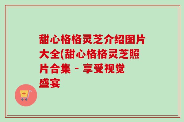 甜心格格灵芝介绍图片大全(甜心格格灵芝照片合集 - 享受视觉盛宴 甜心格格灵芝介绍图片大全(甜心格格灵芝照片合集 - 享受视觉盛宴