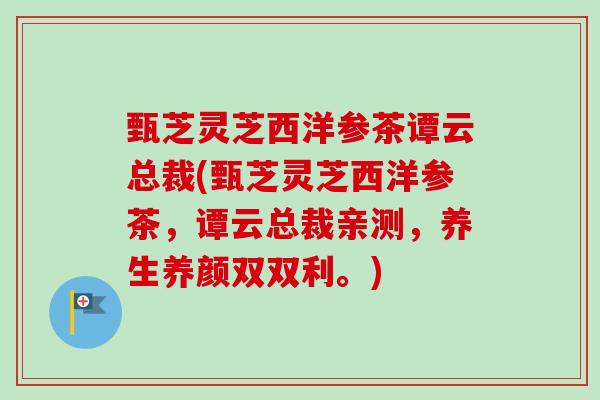 甄芝灵芝西洋参茶谭云总裁(甄芝灵芝西洋参茶，谭云总裁亲测，养生养颜双双利。)