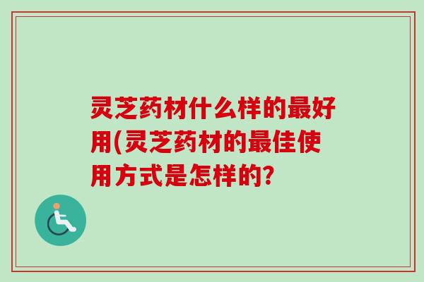 灵芝药材什么样的最好用(灵芝药材的最佳使用方式是怎样的？
