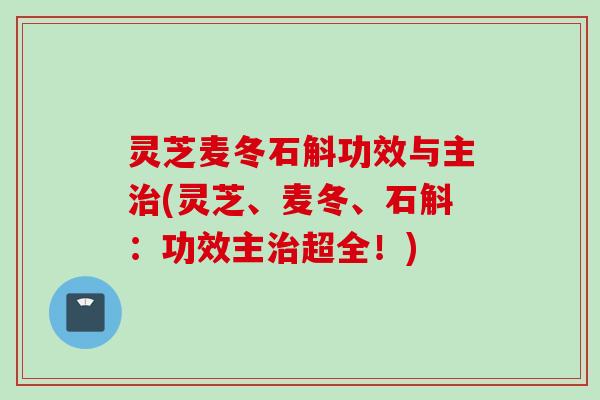 灵芝麦冬石斛功效与主治(灵芝、麦冬、石斛：功效主治超全！)