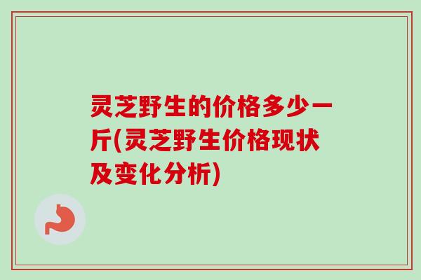 灵芝野生的价格多少一斤(灵芝野生价格现状及变化分析) 灵芝野生的价格多少一斤(灵芝野生价格现状及变化分析)