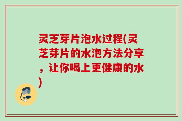 灵芝芽片泡水过程(灵芝芽片的水泡方法分享，让你喝上更健康的水)