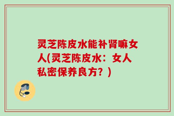 灵芝陈皮水能补肾嘛女人(灵芝陈皮水：女人私密保养良方？)