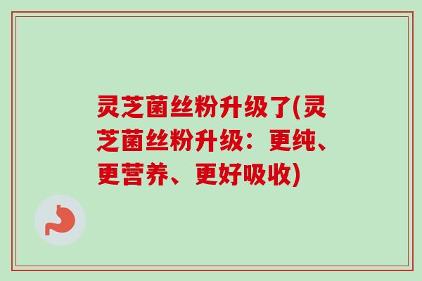 灵芝菌丝粉升级了(灵芝菌丝粉升级：更纯、更营养、更好吸收)