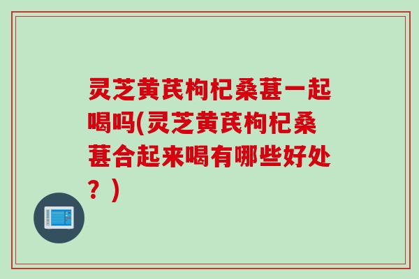 灵芝黄芪枸杞桑葚一起喝吗(灵芝黄芪枸杞桑葚合起来喝有哪些好处？)