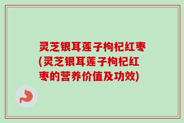 灵芝银耳莲子枸杞红枣(灵芝银耳莲子枸杞红枣的营养价值及功效)