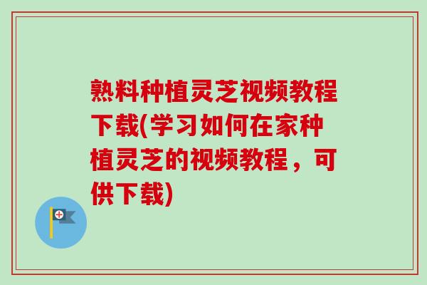 熟料种植灵芝视频教程下载(学习如何在家种植灵芝的视频教程，可供下载)