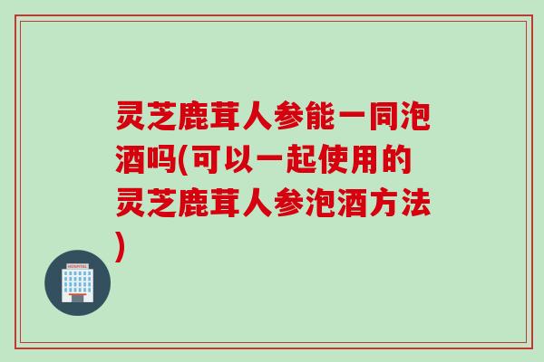 灵芝鹿茸人参能一同泡酒吗(可以一起使用的灵芝鹿茸人参泡酒方法)