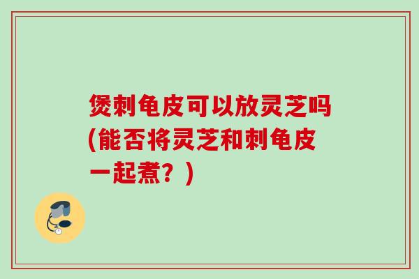 煲刺龟皮可以放灵芝吗(能否将灵芝和刺龟皮一起煮?) 煲刺龟皮可以放灵芝吗(能否将灵芝和刺龟皮一起煮?)