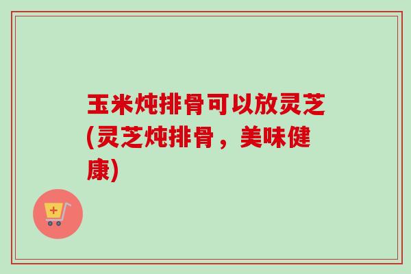 玉米炖排骨可以放灵芝(灵芝炖排骨，美味健康)