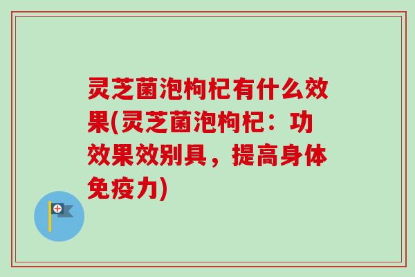 灵芝菌泡枸杞有什么效果(灵芝菌泡枸杞：功效果效别具，提高身体免疫力)