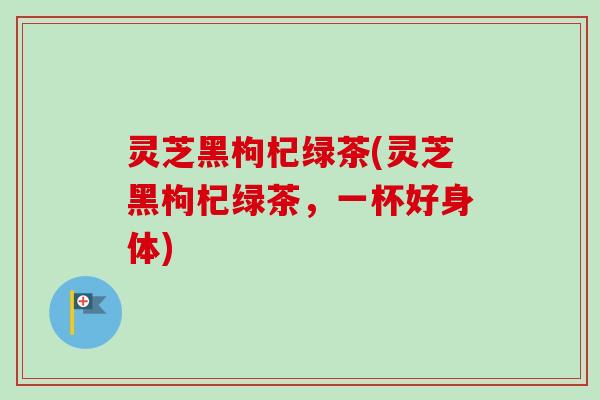 灵芝黑枸杞绿茶(灵芝黑枸杞绿茶，一杯好身体)