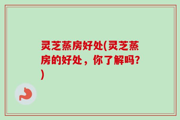灵芝蒸房好处(灵芝蒸房的好处,你了解吗?) 灵芝蒸房好处(灵芝蒸房的好处,你了解吗?)