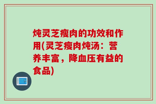 炖灵芝瘦肉的功效和作用(灵芝瘦肉炖汤：营养丰富，降血压有益的食品)