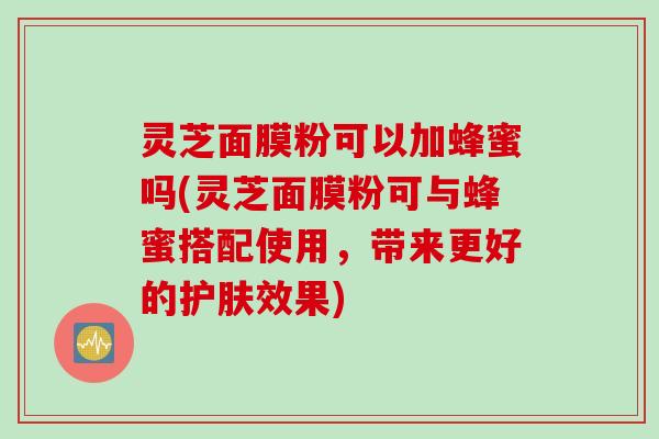 灵芝面膜粉可以加蜂蜜吗(灵芝面膜粉可与蜂蜜搭配使用，带来更好的护肤效果)