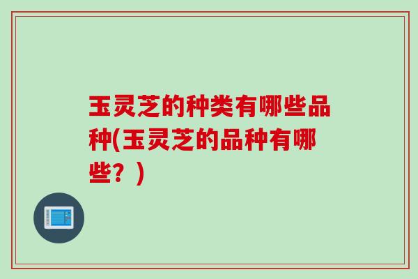 玉灵芝的种类有哪些品种(玉灵芝的品种有哪些？)