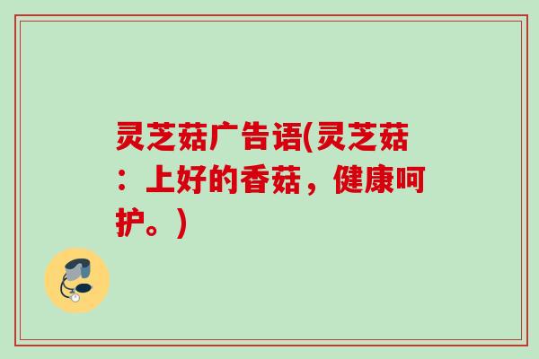 灵芝菇广告语(灵芝菇:上好的香菇,健康呵护。) 灵芝菇广告语(灵芝菇:上好的香菇,健康呵护。)