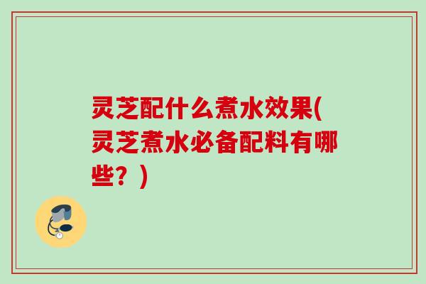 灵芝配什么煮水效果(灵芝煮水必备配料有哪些？)