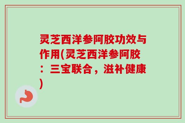 灵芝西洋参阿胶功效与作用(灵芝西洋参阿胶：三宝联合，滋补健康)