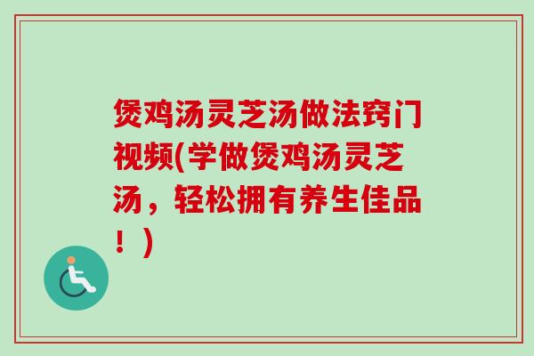 煲鸡汤灵芝汤做法窍门视频(学做煲鸡汤灵芝汤，轻松拥有养生佳品！)
